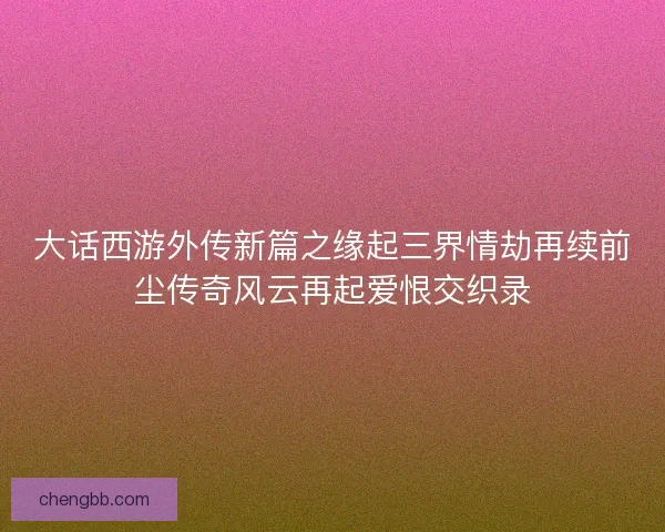 大话西游外传新篇之缘起三界情劫再续前尘传奇风云再起爱恨交织录