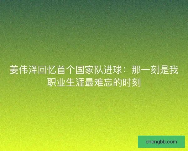 姜伟泽回忆首个国家队进球：那一刻是我职业生涯最难忘的时刻