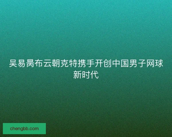 吴易昺布云朝克特携手开创中国男子网球新时代
