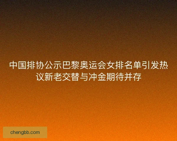 中国排协公示巴黎奥运会女排名单引发热议新老交替与冲金期待并存